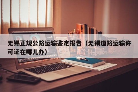 无锡正规公路运输鉴定报告（无锡道路运输许可证在哪儿办）