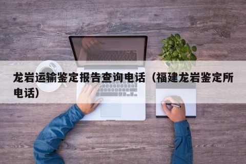龙岩运输鉴定报告查询电话（福建龙岩鉴定所电话）