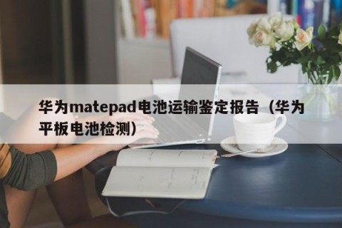 华为matepad电池运输鉴定报告（华为平板电池检测）