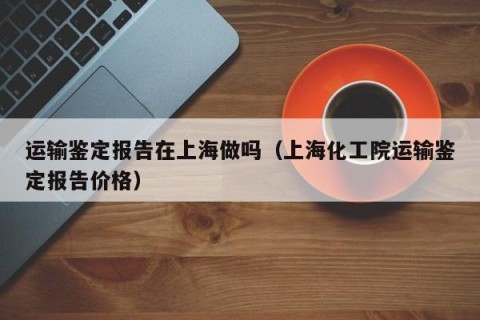 运输鉴定报告在上海做吗（上海化工院运输鉴定报告价格）