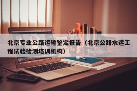 北京专业公路运输鉴定报告（北京公路水运工程试验检测培训机构）