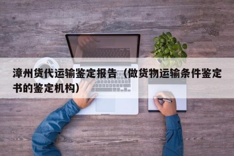 漳州货代运输鉴定报告（做货物运输条件鉴定书的鉴定机构）