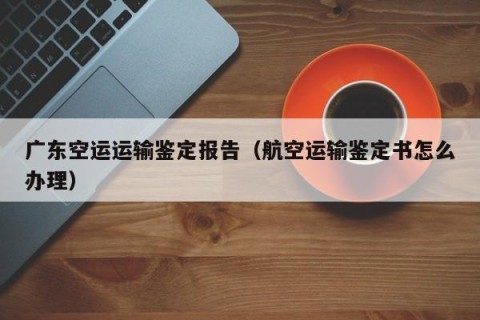 广东空运运输鉴定报告（航空运输鉴定书怎么办理）