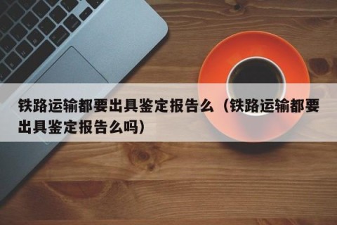 铁路运输都要出具鉴定报告么（铁路运输都要出具鉴定报告么吗）