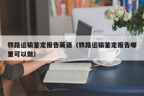 铁路运输鉴定报告英语（铁路运输鉴定报告哪里可以做）