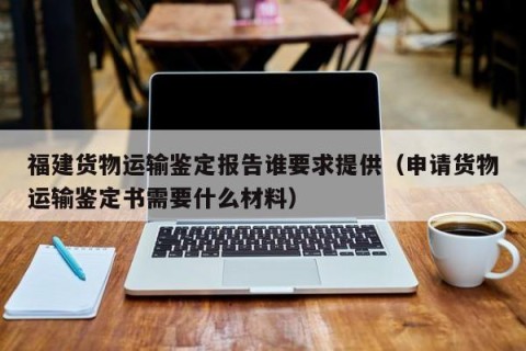 福建货物运输鉴定报告谁要求提供（申请货物运输鉴定书需要什么材料）
