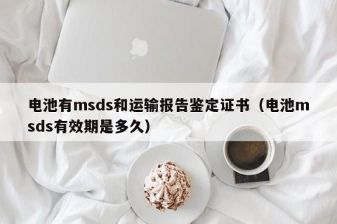 电池有msds和运输报告鉴定证书（电池msds有效期是多久）