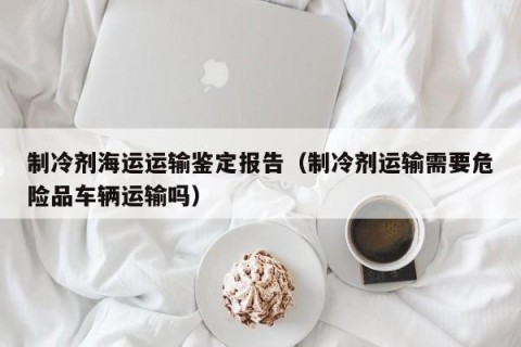 制冷剂海运运输鉴定报告（制冷剂运输需要危险品车辆运输吗）