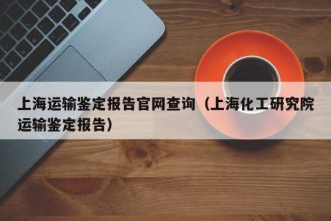 上海运输鉴定报告官网查询（上海化工研究院运输鉴定报告）