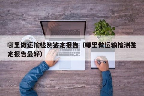 哪里做运输检测鉴定报告（哪里做运输检测鉴定报告最好）