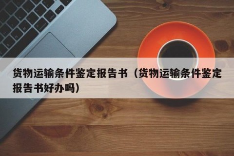 货物运输条件鉴定报告书（货物运输条件鉴定报告书好办吗）