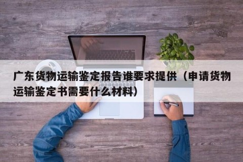 广东货物运输鉴定报告谁要求提供（申请货物运输鉴定书需要什么材料）