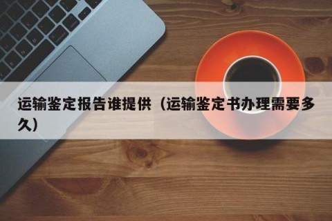 运输鉴定报告谁提供（运输鉴定书办理需要多久）