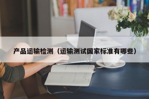 产品运输检测（运输测试国家标准有哪些）