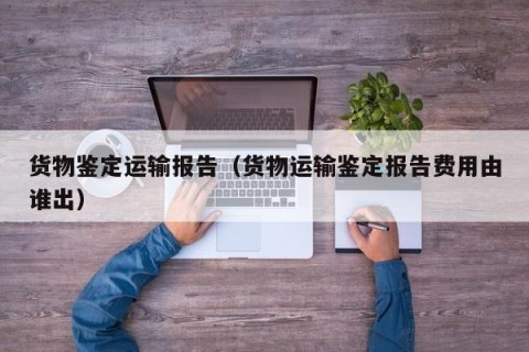 货物鉴定运输报告（货物运输鉴定报告费用由谁出）