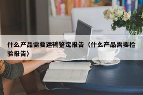 什么产品需要运输鉴定报告（什么产品需要检验报告）