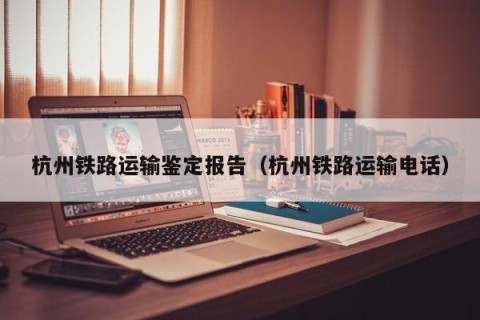 杭州铁路运输鉴定报告（杭州铁路运输电话）
