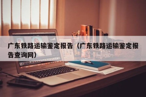 广东铁路运输鉴定报告（广东铁路运输鉴定报告查询网）