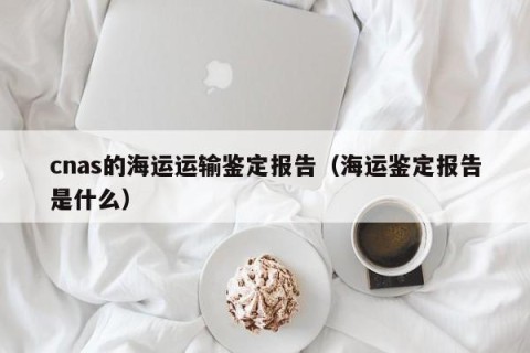 cnas的海运运输鉴定报告（海运鉴定报告是什么）