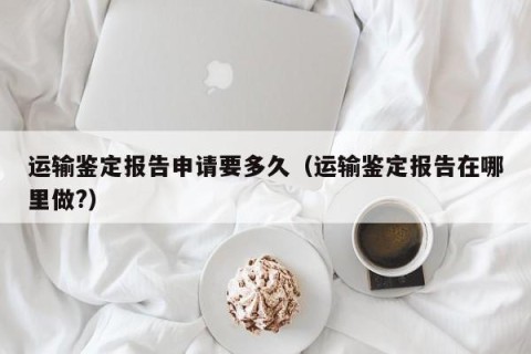 运输鉴定报告申请要多久（运输鉴定报告在哪里做?）