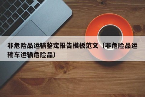 非危险品运输鉴定报告模板范文（非危险品运输车运输危险品）