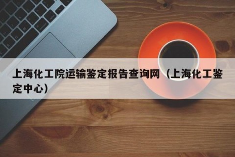上海化工院运输鉴定报告查询网（上海化工鉴定中心）