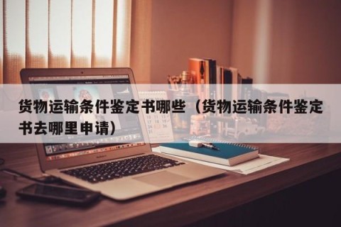 货物运输条件鉴定书哪些（货物运输条件鉴定书去哪里申请）