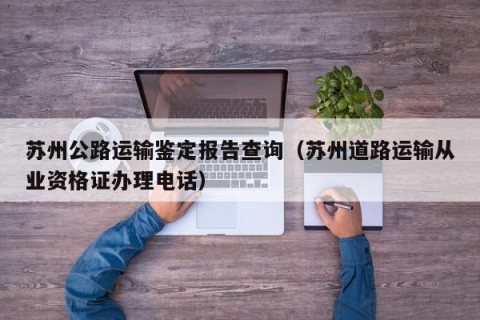 苏州公路运输鉴定报告查询（苏州道路运输从业资格证办理电话）