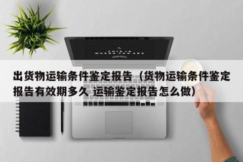 出货物运输条件鉴定报告（货物运输条件鉴定报告有效期多久 运输鉴定报告怎么做）