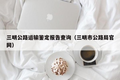 三明公路运输鉴定报告查询（三明市公路局官网）