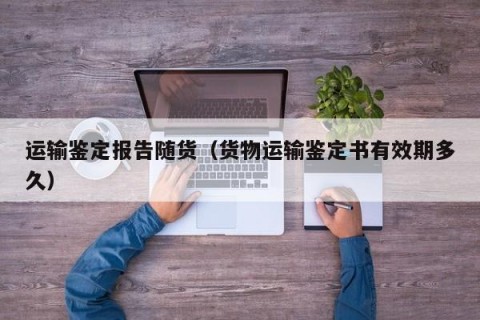 运输鉴定报告随货（货物运输鉴定书有效期多久）