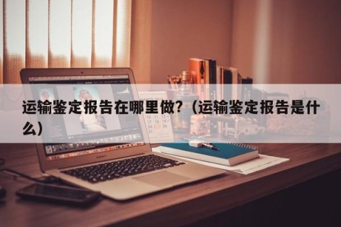 运输鉴定报告在哪里做?（运输鉴定报告是什么）