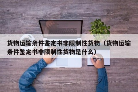 货物运输条件鉴定书非限制性货物（货物运输条件鉴定书非限制性货物是什么）