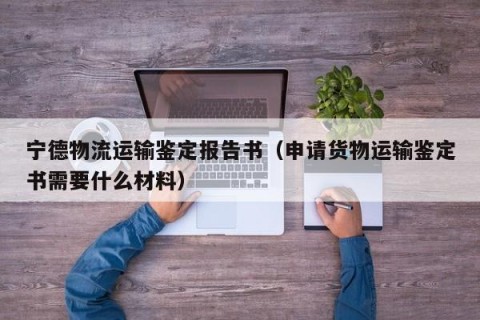 宁德物流运输鉴定报告书（申请货物运输鉴定书需要什么材料）