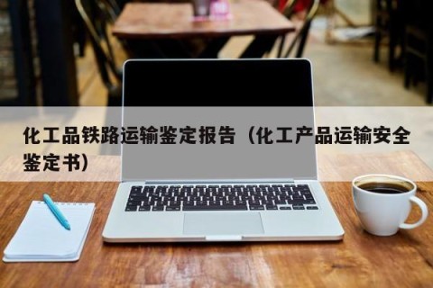 化工品铁路运输鉴定报告（化工产品运输安全鉴定书）