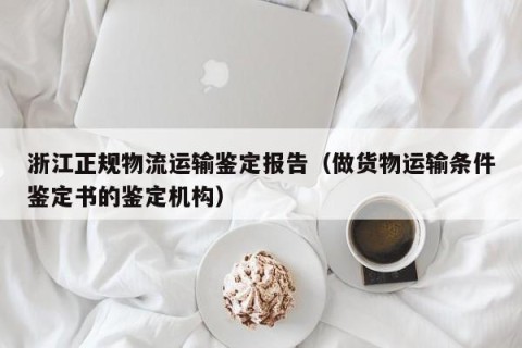 浙江正规物流运输鉴定报告（做货物运输条件鉴定书的鉴定机构）