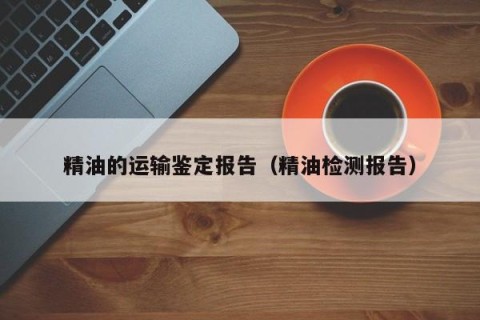 精油的运输鉴定报告（精油检测报告）