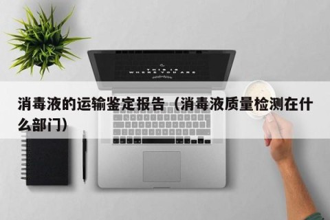 消毒液的运输鉴定报告（消毒液质量检测在什么部门）