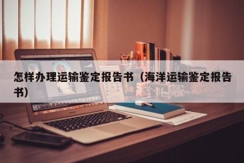 怎样办理运输鉴定报告书（海洋运输鉴定报告书）