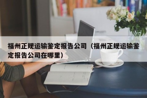 福州正规运输鉴定报告公司（福州正规运输鉴定报告公司在哪里）
