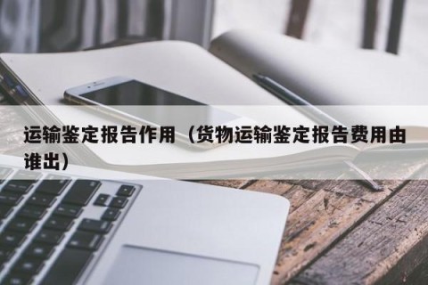 运输鉴定报告作用（货物运输鉴定报告费用由谁出）