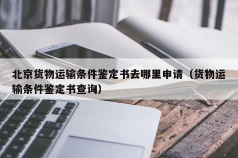 北京货物运输条件鉴定书去哪里申请（货物运输条件鉴定书查询）