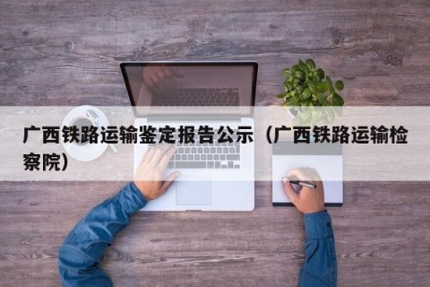 广西铁路运输鉴定报告公示（广西铁路运输检察院）
