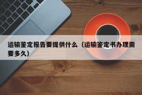 运输鉴定报告要提供什么（运输鉴定书办理需要多久）