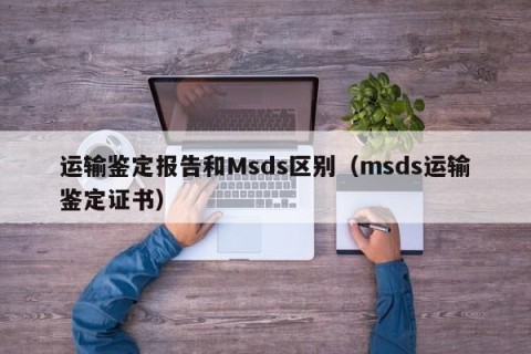 运输鉴定报告和Msds区别（msds运输鉴定证书）