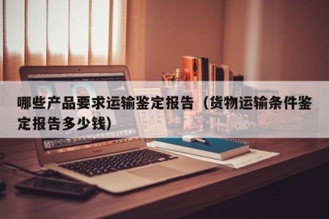 哪些产品要求运输鉴定报告（货物运输条件鉴定报告多少钱）