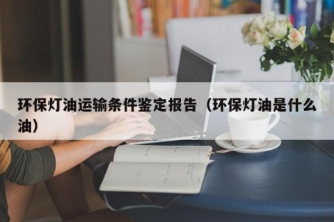 环保灯油运输条件鉴定报告（环保灯油是什么油）