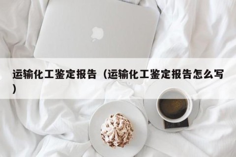 运输化工鉴定报告（运输化工鉴定报告怎么写）