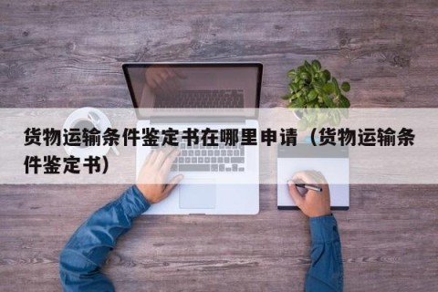 货物运输条件鉴定书在哪里申请（货物运输条件鉴定书）
