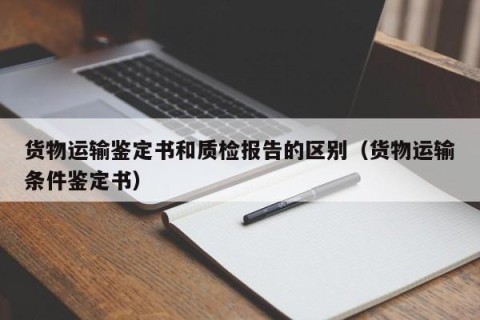 货物运输鉴定书和质检报告的区别（货物运输条件鉴定书）
